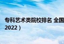 ?？扑囆g(shù)類院校排名 全國（藝術(shù)類最好的?？茖W(xué)校最新排名2022）