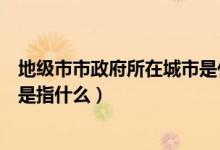 地級市市政府所在城市是什么意思（地級市市政府所在城市是指什么）