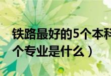 鐵路最好的5個(gè)本科專業(yè)（2022鐵路最好的5個(gè)專業(yè)是什么）