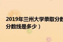 2019年蘭州大學(xué)錄取分?jǐn)?shù)線安徽?。?019年蘭州大學(xué)錄取分?jǐn)?shù)線是多少）