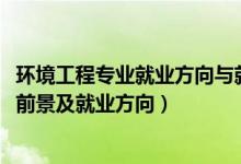 環(huán)境工程專業(yè)就業(yè)方向與就業(yè)前景（2022環(huán)境工程專業(yè)就業(yè)前景及就業(yè)方向）