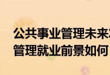 公共事業(yè)管理未來(lái)發(fā)展前景（2022公共事業(yè)管理就業(yè)前景如何）