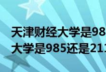 天津財經(jīng)大學是985還是211院校（天津財經(jīng)大學是985還是211）