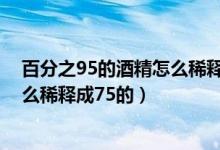 百分之95的酒精怎么稀釋成75的計(jì)算（百分之95的酒精怎么稀釋成75的）