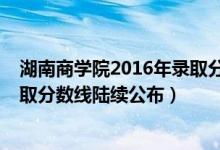 湖南商學(xué)院2016年錄取分數(shù)線（湖南商學(xué)院2018年各省錄取分數(shù)線陸續(xù)公布）