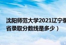 沈陽(yáng)師范大學(xué)2021遼寧錄取分?jǐn)?shù)線（2021沈陽(yáng)師范大學(xué)各省錄取分?jǐn)?shù)線是多少）