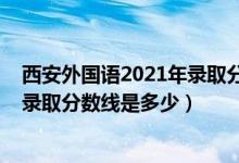 西安外國語2021年錄取分?jǐn)?shù)線（2021西安外國語大學(xué)各省錄取分?jǐn)?shù)線是多少）