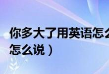 你多大了用英語怎么說語音（你多大了用英語怎么說）