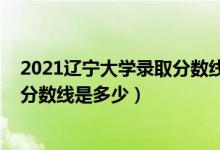 2021遼寧大學(xué)錄取分?jǐn)?shù)線一覽表（2021遼寧大學(xué)各省錄取分?jǐn)?shù)線是多少）