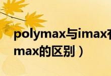 polymax與imax有什么區(qū)別（polymax和imax的區(qū)別）