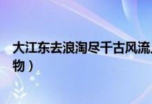 大江東去浪淘盡千古風(fēng)流人物（大江東去浪淘盡千古風(fēng)流人物）