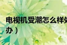 電視機(jī)受潮怎么樣處理最好（電視機(jī)受潮怎么辦）
