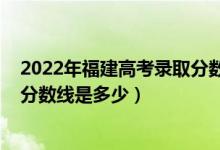 2022年福建高考錄取分?jǐn)?shù)線出爐（2022福建高考本科錄取分?jǐn)?shù)線是多少）