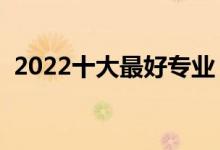 2022十大最好專業(yè)（熱門專業(yè)排名前十名）