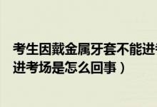 考生因戴金屬牙套不能進考場解釋（考生因戴金屬牙套不能進考場是怎么回事）