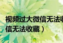 視頻過大微信無法收藏怎么辦呀（視頻過大微信無法收藏）