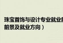 珠寶首飾與設(shè)計(jì)專業(yè)就業(yè)前景如何（2022珠寶設(shè)計(jì)專業(yè)就業(yè)前景及就業(yè)方向）