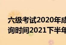 六級考試2020年成績查詢時間（六級成績查詢時間2021下半年）