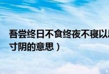 吾嘗終日不食終夜不寢以思的意思（不飽食以終日不棄功于寸陰的意思）