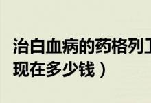 治白血病的藥格列衛(wèi)多少錢（白血病藥格列寧現(xiàn)在多少錢）