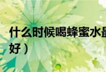 什么時候喝蜂蜜水最好（什么時候喝蜂蜜水最好）