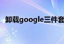 卸載google三件套（google三件套安裝）