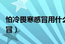 怕冷畏寒感冒用什么藥（畏寒、怕冷是什么感冒）