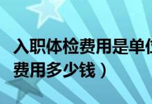 入職體檢費(fèi)用是單位還是個(gè)人承擔(dān)（入職體檢費(fèi)用多少錢）