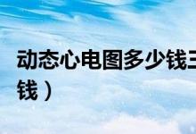 動態(tài)心電圖多少錢三甲醫(yī)院（動態(tài)心電圖多少錢）