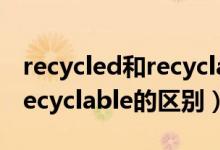 recycled和recyclable的區(qū)別（recycled和recyclable的區(qū)別）