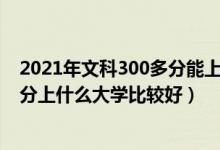 2021年文科300多分能上什么樣的大學(xué)?（2022年文科300分上什么大學(xué)比較好）