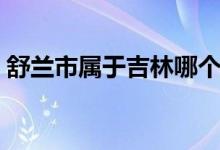 舒蘭市屬于吉林哪個(gè)市（舒蘭市屬于哪個(gè)市）