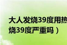 大人發(fā)燒39度用熱毛巾還是涼毛巾（大人發(fā)燒39度嚴(yán)重嗎）