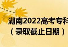 湖南2022高考專(zhuān)科提前批征集志愿錄取時(shí)間（錄取截止日期）