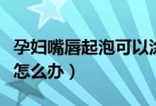 孕婦嘴唇起泡可以涂喉風(fēng)散嗎（孕婦嘴唇起泡怎么辦）