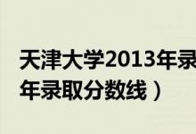 天津大學(xué)2013年錄取分?jǐn)?shù)線（天津大學(xué)2013年錄取分?jǐn)?shù)線）