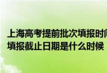 上海高考提前批次填報(bào)時間（2022上海高考本科提前批志愿填報(bào)截止日期是什么時候）