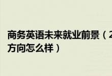 商務(wù)英語未來就業(yè)前景（2022商務(wù)英語專業(yè)就業(yè)前景和就業(yè)方向怎么樣）