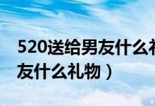 520送給男友什么禮物比較特別（520送給男友什么禮物）