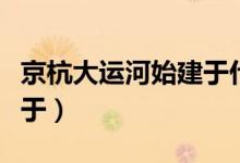 京杭大運河始建于什么朝代（京杭大運河始建于）