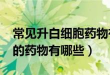 常見升白細(xì)胞藥物有哪些?（常見的升白細(xì)胞的藥物有哪些）