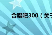 合唱吧300（關(guān)于合唱吧300的介紹）