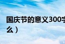 國慶節(jié)的意義300字作文（國慶節(jié)的意義是什么）