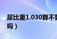 尿比重1.030算不算厲害（尿比重1.030正常嗎）