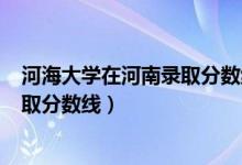 河海大學(xué)在河南錄取分?jǐn)?shù)線2019（河海大學(xué)2019年各省錄取分?jǐn)?shù)線）