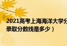 2021高考上海海洋大學(xué)分?jǐn)?shù)線（2021年上海海洋大學(xué)各省錄取分?jǐn)?shù)線是多少）