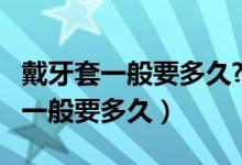 戴牙套一般要多久?要多少錢?（帶牙套多少錢一般要多久）