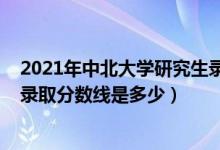 2021年中北大學(xué)研究生錄取分?jǐn)?shù)線（2021年中北大學(xué)各省錄取分?jǐn)?shù)線是多少）