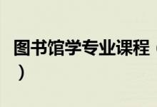 圖書館學(xué)專業(yè)課程（圖書館學(xué)專業(yè)課程有哪些）