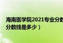 海南醫(yī)學(xué)院2021專業(yè)分?jǐn)?shù)線（2021年海南醫(yī)學(xué)院各省錄取分?jǐn)?shù)線是多少）